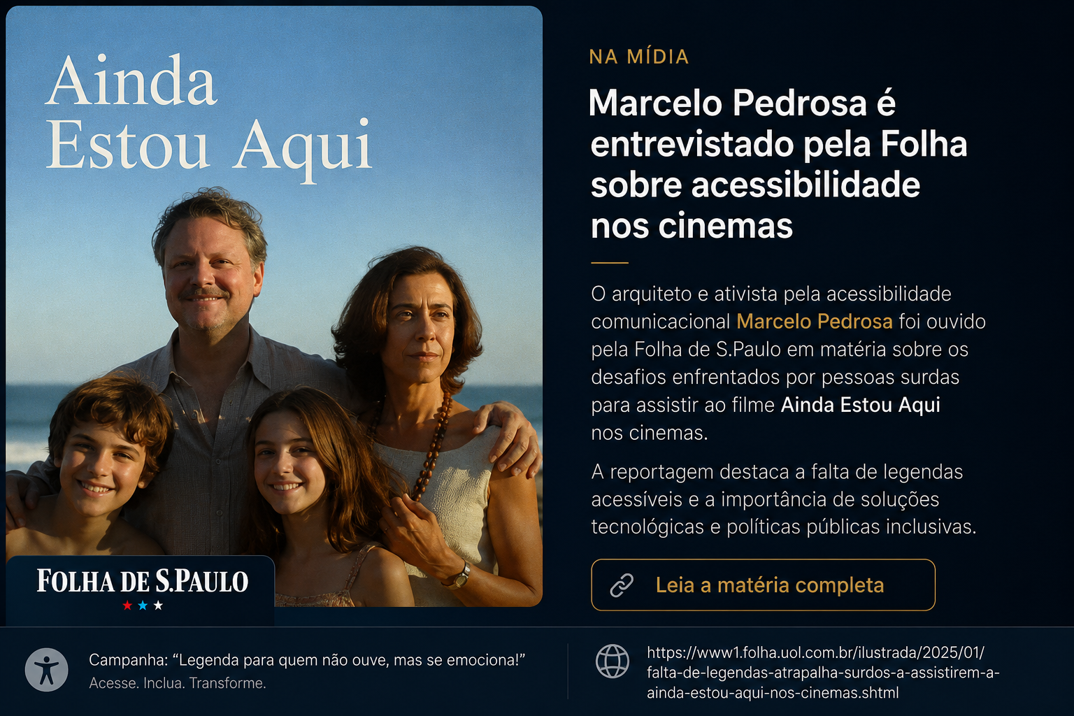 #textoAlternativo: Arte digital em formato horizontal dividida em duas partes. À esquerda, aparece a imagem do filme “Ainda Estou Aqui”, mostrando uma família de quatro pessoas na praia ao pôr do sol. O título do filme está em letras grandes na parte superior. Na parte inferior esquerda, há o logotipo da Folha de S.Paulo. À direita, em fundo escuro azul-preto, há textos destacando que Marcelo Pedrosa foi entrevistado pela Folha sobre acessibilidade nos cinemas. O texto menciona a falta de legendas acessíveis para pessoas surdas e a importância de soluções tecnológicas e políticas públicas inclusivas. Na parte inferior, há referência à campanha “Legenda para quem não ouve, mas se emociona!” e um botão escrito “Leia a matéria completa”.